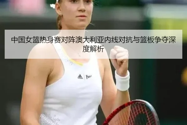 中国女篮热身赛对阵澳大利亚内线对抗与篮板争夺深度解析